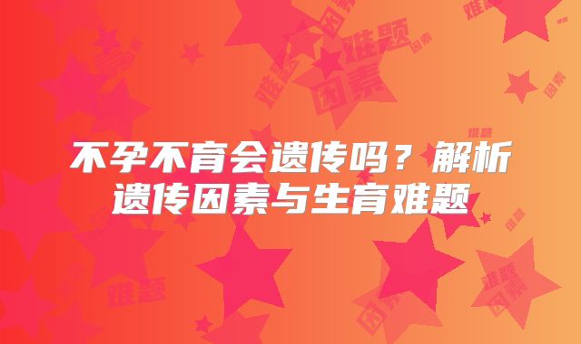不孕不育会遗传吗？解析遗传因素与生育难题