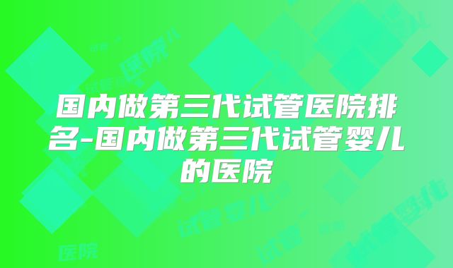 国内做第三代试管医院排名-国内做第三代试管婴儿的医院