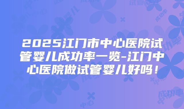 2025江门市中心医院试管婴儿成功率一览-江门中心医院做试管婴儿好吗！