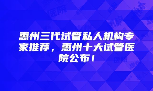 惠州三代试管私人机构专家推荐，惠州十大试管医院公布！