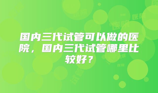 国内三代试管可以做的医院，国内三代试管哪里比较好？