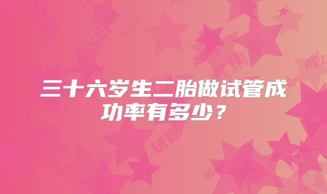 三十六岁生二胎做试管成功率有多少？