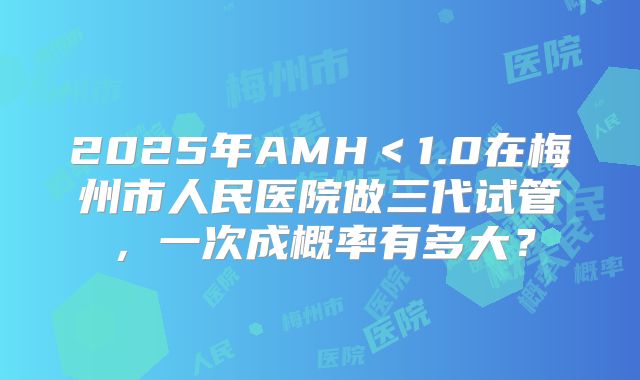 2025年AMH<1.0在梅州市人民医院做三代试管,一次成概率有多大?