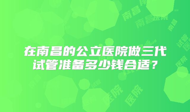 在南昌的公立医院做三代试管准备多少钱合适？