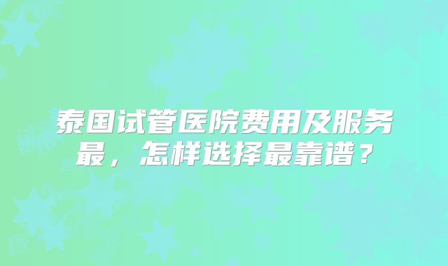 泰国试管医院费用及服务最，怎样选择最靠谱？