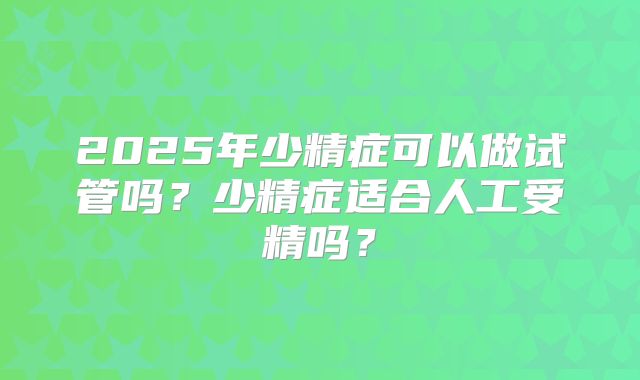 2025年少精症可以做试管吗?少精症适合人工受精吗?
