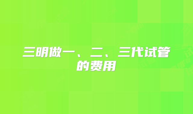 三明做一、二、三代试管的费用