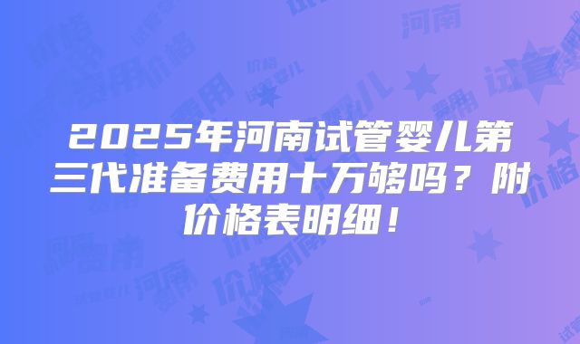 2025年河南试管婴儿第三代准备费用十万够吗?附价格表明细!