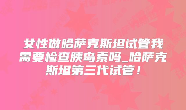 女性做哈萨克斯坦试管我需要检查胰岛素吗_哈萨克斯坦第三代试管！
