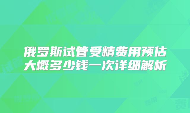 俄罗斯试管受精费用预估大概多少钱一次详细解析