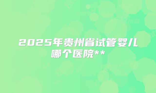 2025年贵州省试管婴儿哪个医院**