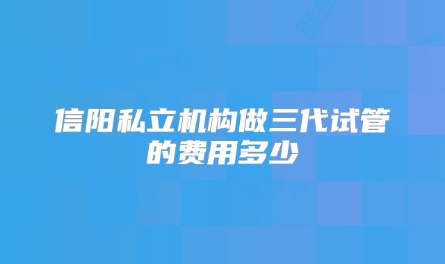 信阳私立机构做三代试管的费用多少