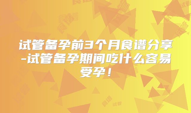 试管备孕前3个月食谱分享-试管备孕期间吃什么容易受孕！