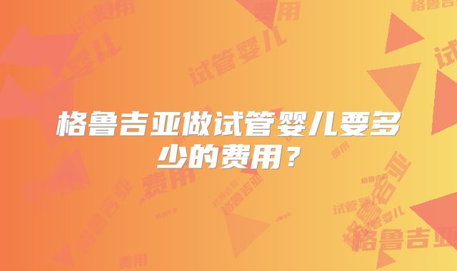 格鲁吉亚做试管婴儿要多少的费用？