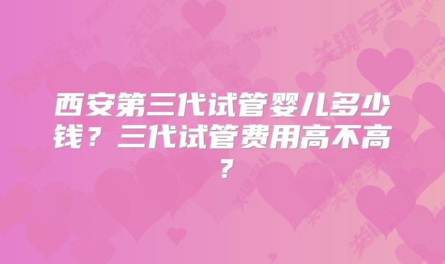 西安第三代试管婴儿多少钱?三代试管费用高不高?