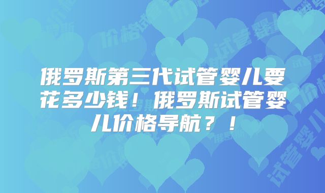 俄罗斯第三代试管婴儿要花多少钱！俄罗斯试管婴儿价格导航？！