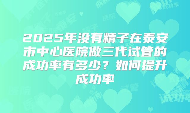 2025年没有精子在泰安市中心医院做三代试管的成功率有多少?如何提升成功率