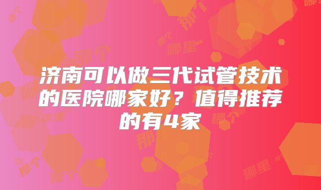 济南可以做三代试管技术的医院哪家好？值得推荐的有4家