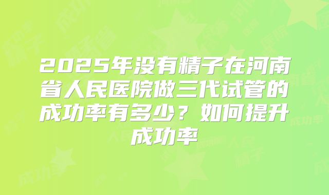 2025年没有精子在河南省人民医院做三代试管的成功率有多少?如何提升成功率
