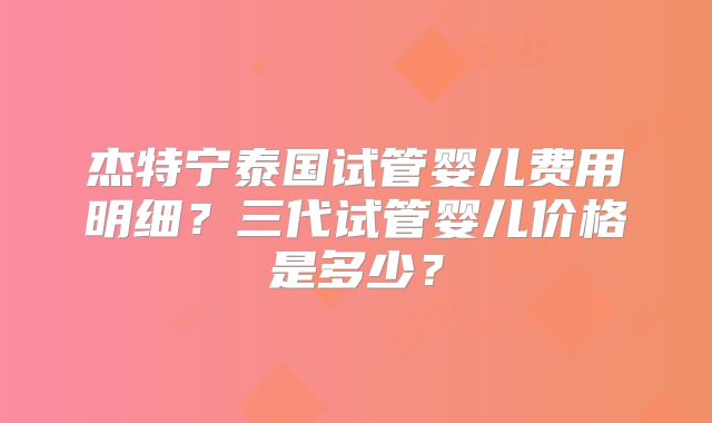 杰特宁泰国试管婴儿费用明细？三代试管婴儿价格是多少？