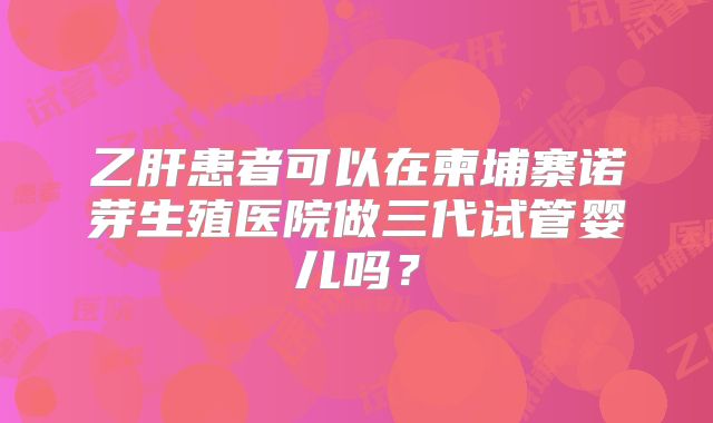 乙肝患者可以在柬埔寨诺芽生殖医院做三代试管婴儿吗？