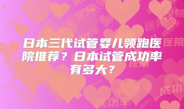 日本三代试管婴儿领跑医院推荐?日本试管成功率有多大?