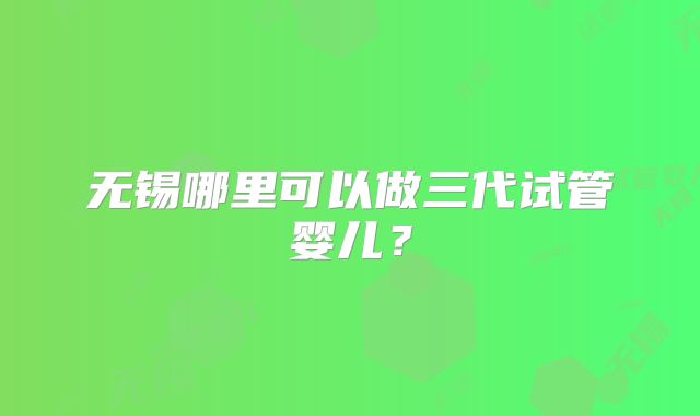 无锡哪里可以做三代试管婴儿?
