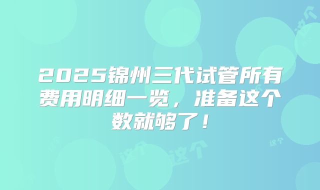 2025锦州三代试管所有费用明细一览，准备这个数就够了！