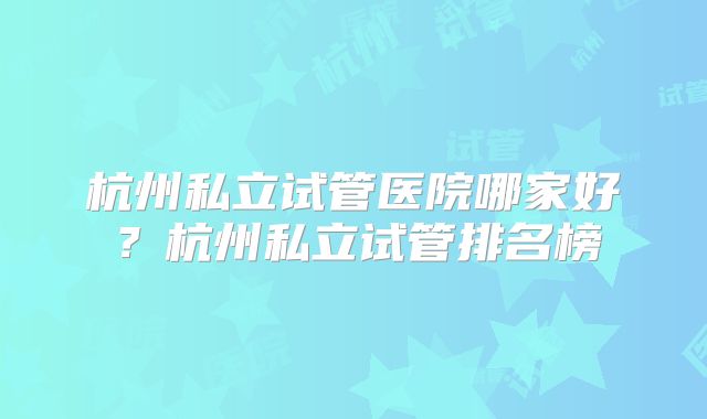 杭州私立试管医院哪家好?杭州私立试管排名榜