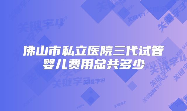 佛山市私立医院三代试管婴儿费用总共多少