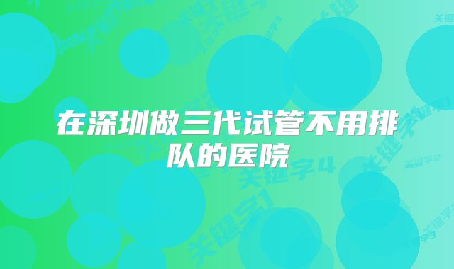 在深圳做三代试管不用排队的医院