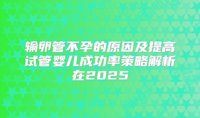 输卵管不孕的原因及提高试管婴儿成功率策略解析在2025