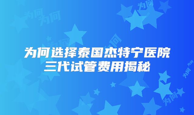 为何选择泰国杰特宁医院三代试管费用揭秘