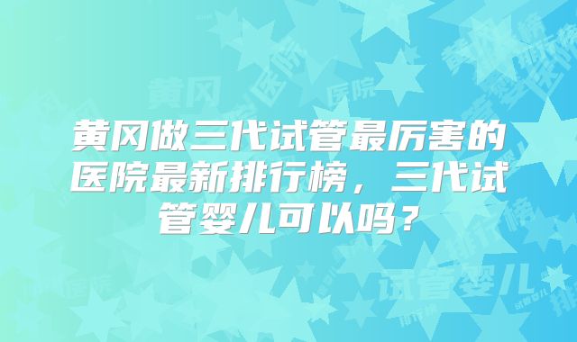 黄冈做三代试管最厉害的医院最新排行榜，三代试管婴儿可以吗？