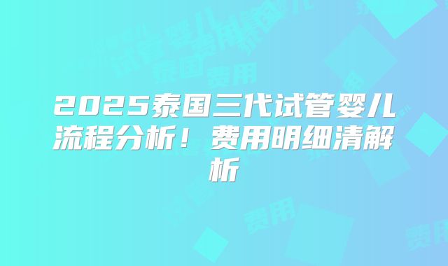 2025泰国三代试管婴儿流程分析!费用明细清解析
