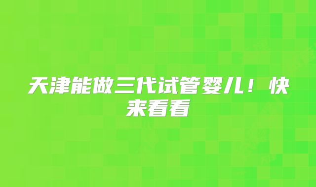 天津能做三代试管婴儿!快来看看