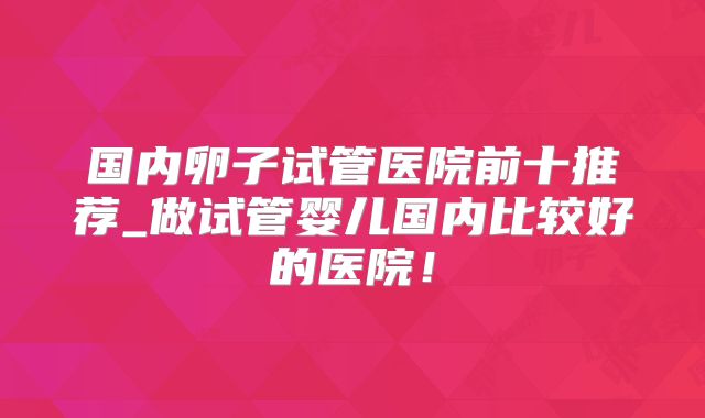 国内卵子试管医院前十推荐_做试管婴儿国内比较好的医院！
