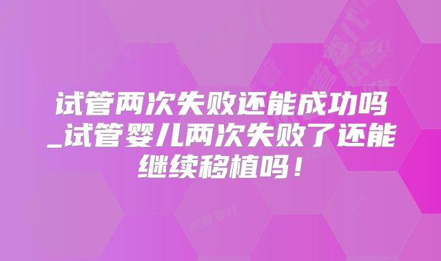 试管两次失败还能成功吗_试管婴儿两次失败了还能继续移植吗！