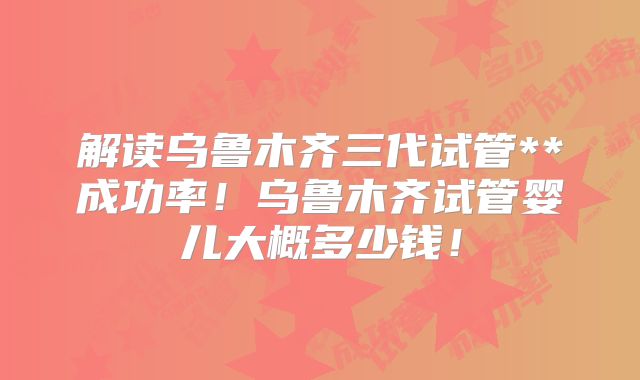 解读乌鲁木齐三代试管**成功率!乌鲁木齐试管婴儿大概多少钱!