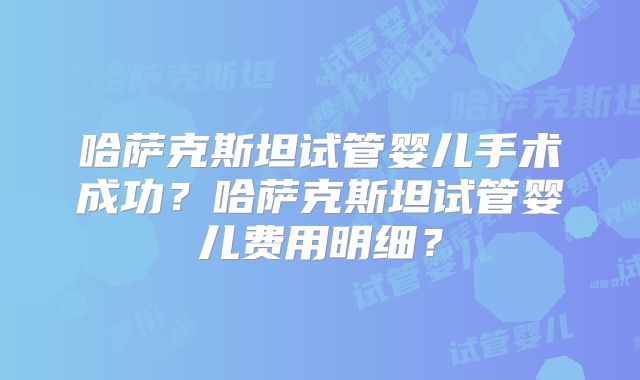 哈萨克斯坦试管婴儿手术成功？哈萨克斯坦试管婴儿费用明细？