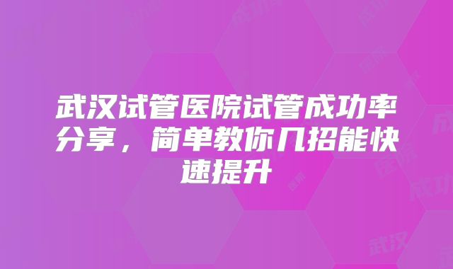 武汉试管医院试管成功率分享，简单教你几招能快速提升