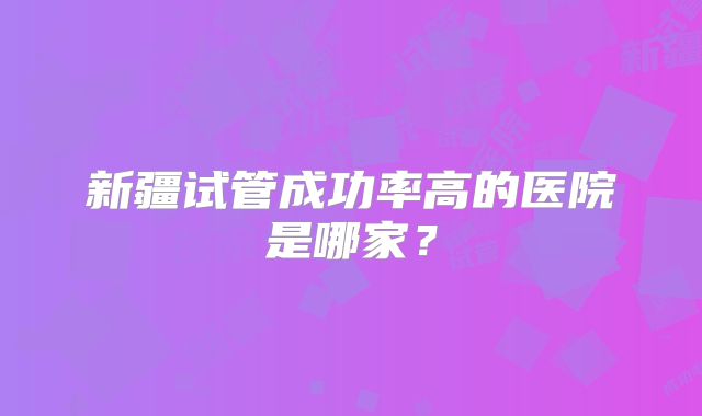 新疆试管成功率高的医院是哪家？