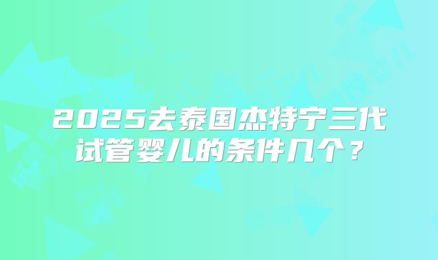 2025去泰国杰特宁三代试管婴儿的条件几个?