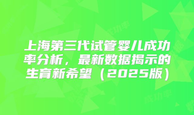 上海第三代试管婴儿成功率分析，最新数据揭示的生育新希望（2025版）