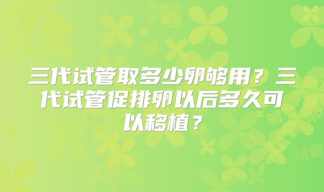 三代试管取多少卵够用?三代试管促排卵以后多久可以移植?