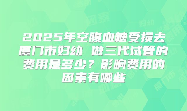 2025年空腹血糖受损去厦门市妇幼 做三代试管的费用是多少？影响费用的因素有哪些