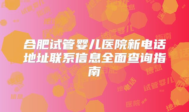 合肥试管婴儿医院新电话地址联系信息全面查询指南