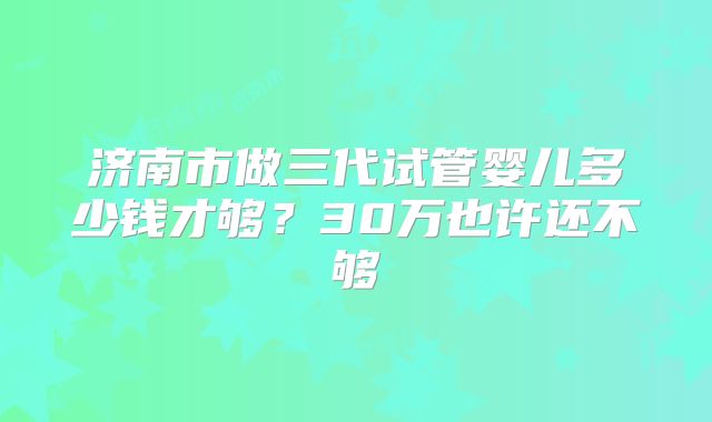 济南市做三代试管婴儿多少钱才够?30万也许还不够