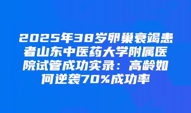 2025年38岁卵巢衰竭患者山东中医药大学附属医院试管成功实录：高龄如何逆袭70%成功率