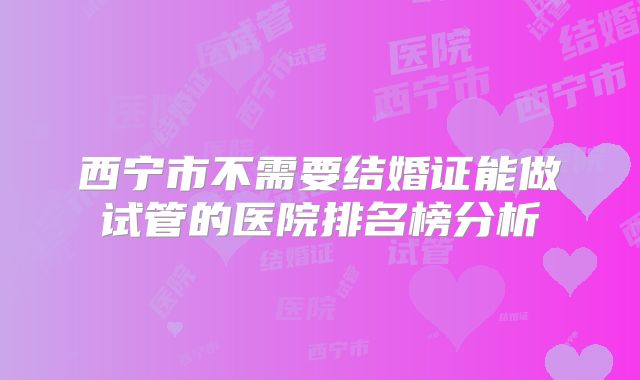 西宁市不需要结婚证能做试管的医院排名榜分析